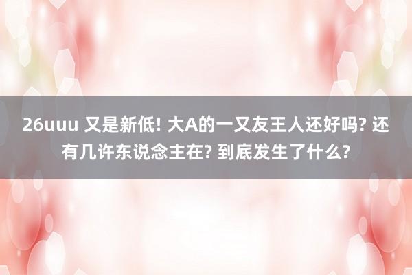 26uuu 又是新低! 大A的一又友王人还好吗? 还有几许东说念主在? 到底发生了什么?