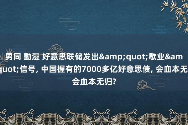 男同 動漫 好意思联储发出&quot;歇业&quot;信号， 中国握有的7000多亿好意思债， 会血本无归?