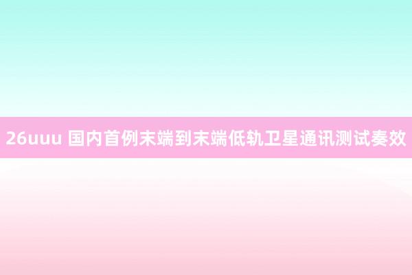 26uuu 国内首例末端到末端低轨卫星通讯测试奏效