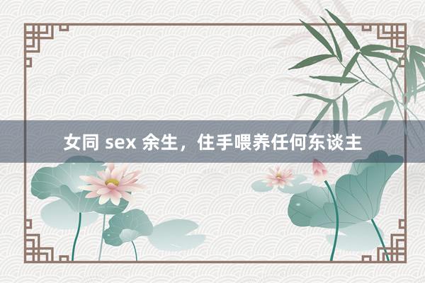 女同 sex 余生，住手喂养任何东谈主