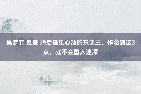 吴梦菲 反差 婚后碰见心动的东谈主，作念到这3点，就不会堕入迷濛