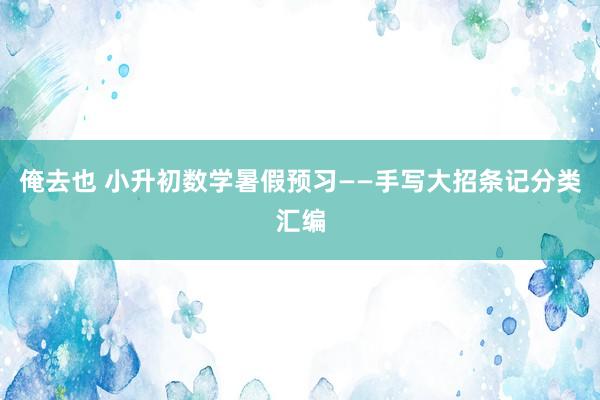 俺去也 小升初数学暑假预习——手写大招条记分类汇编