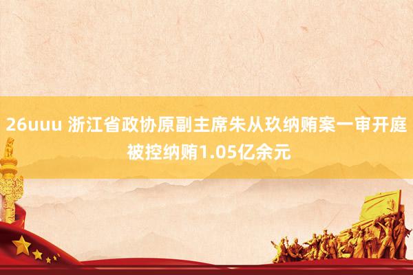 26uuu 浙江省政协原副主席朱从玖纳贿案一审开庭 被控纳贿1.05亿余元