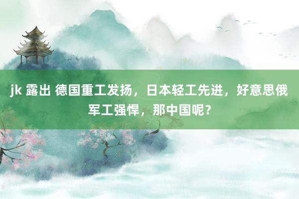 jk 露出 德国重工发扬，日本轻工先进，好意思俄军工强悍，那中国呢？