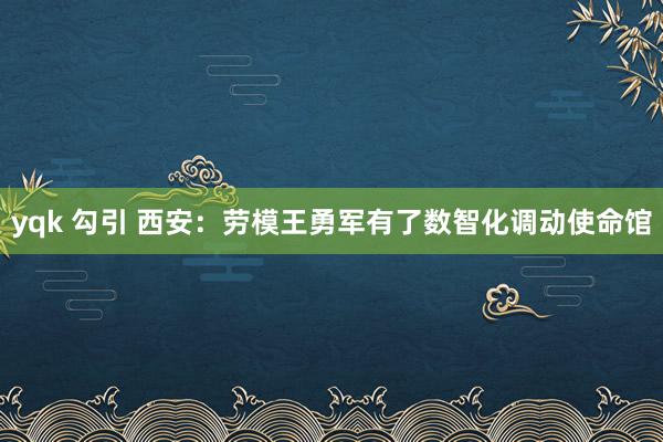 yqk 勾引 西安：劳模王勇军有了数智化调动使命馆