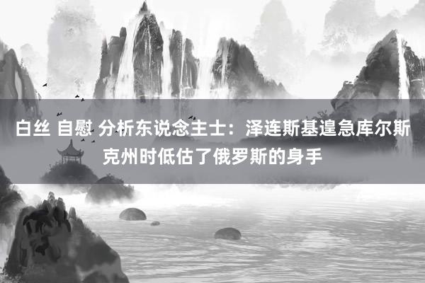 白丝 自慰 分析东说念主士：泽连斯基遑急库尔斯克州时低估了俄罗斯的身手