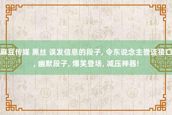 麻豆传媒 黑丝 误发信息的段子， 令东说念主誉连接口，<a href=