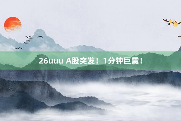 26uuu A股突发！1分钟巨震！