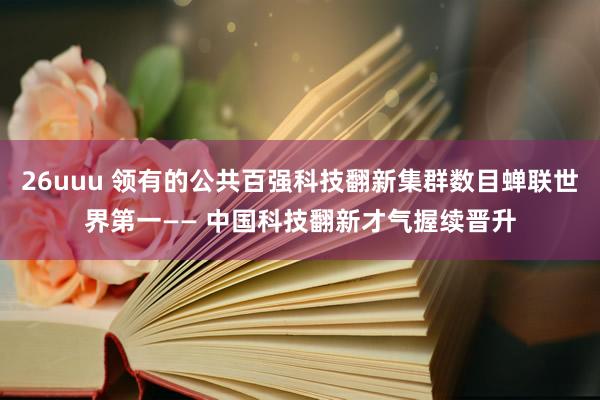 26uuu 领有的公共百强科技翻新集群数目蝉联世界第一—— 中国科技翻新才气握续晋升