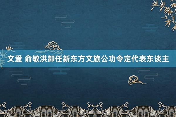 文爱 俞敏洪卸任新东方文旅公功令定代表东谈主