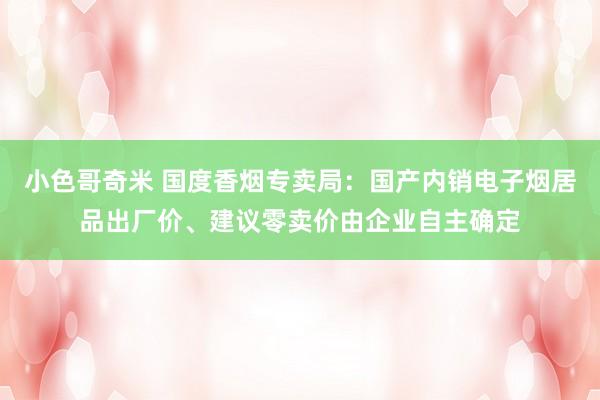 小色哥奇米 国度香烟专卖局：国产内销电子烟居品出厂价、建议零卖价由企业自主确定