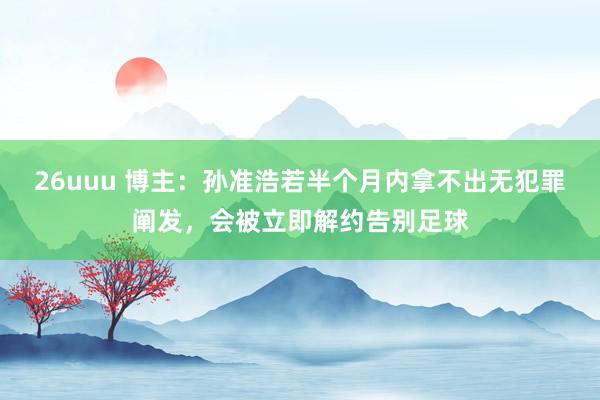 26uuu 博主：孙准浩若半个月内拿不出无犯罪阐发，会被立即解约告别足球