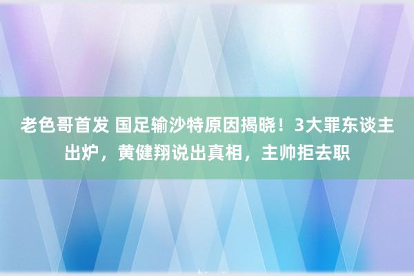 老色哥首发 国足输沙特原因揭晓！3大罪东谈主出炉，黄健翔说出真相，主帅拒去职