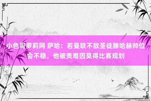 小色哥萝莉网 萨哈：若曼联不敌圣徒滕哈赫帅位会不稳，他被责难因莫得比赛规划