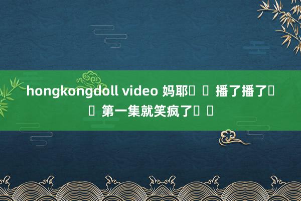 hongkongdoll video 妈耶❗️播了播了❗️第一集就笑疯了❗️