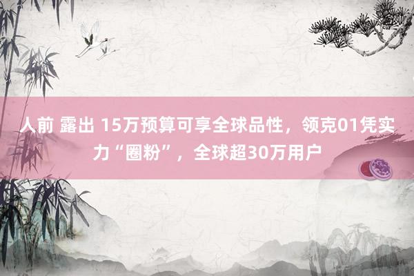 人前 露出 15万预算可享全球品性，领克01凭实力“圈粉”，全球超30万用户