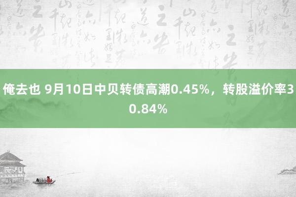 俺去也 9月10日中贝转债高潮0.45%，转股溢价率30.84%