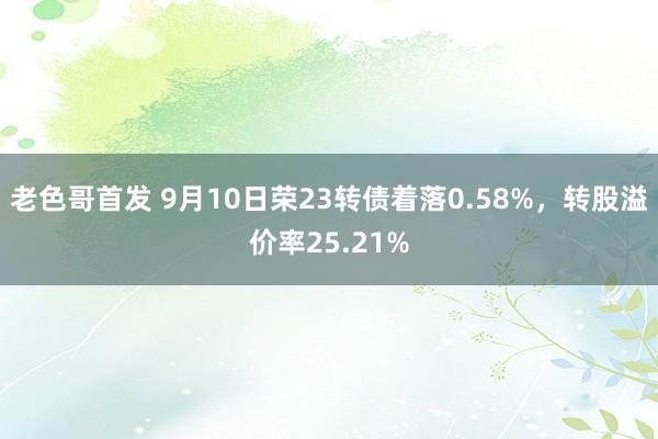 老色哥首发 9月10日荣23转债着落0.58%，转股溢价率25.21%