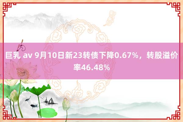 巨乳 av 9月10日新23转债下降0.67%，转股溢价率46.48%