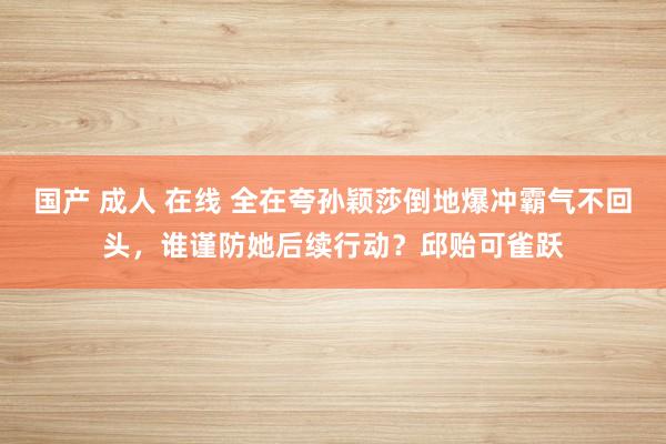 国产 成人 在线 全在夸孙颖莎倒地爆冲霸气不回头，谁谨防她后续行动？邱贻可雀跃