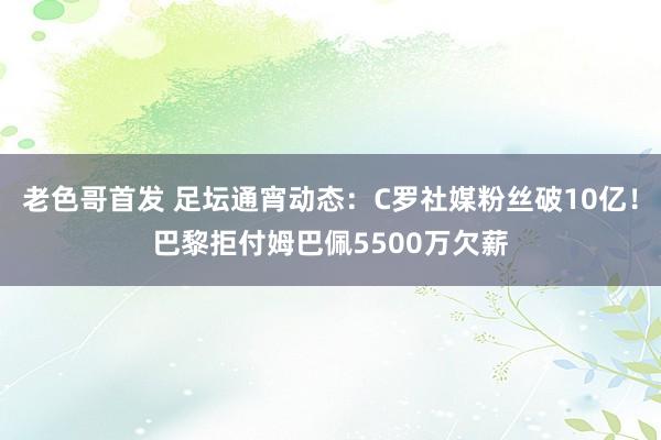 老色哥首发 足坛通宵动态：C罗社媒粉丝破10亿！巴黎拒付姆巴佩5500万欠薪