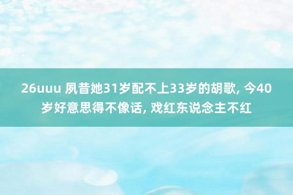 26uuu 夙昔她31岁配不上33岁的胡歌， 今40岁好意思得不像话， 戏红东说念主不红