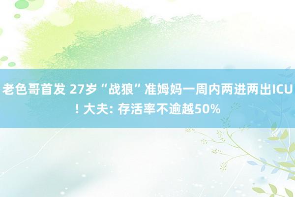 老色哥首发 27岁“战狼”准姆妈一周内两进两出ICU! 大夫: 存活率不逾越50%