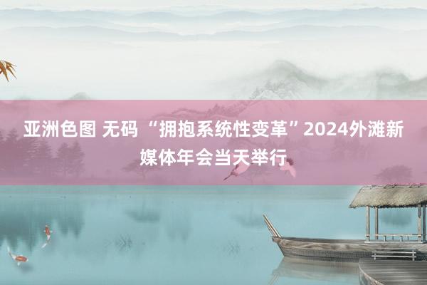 亚洲色图 无码 “拥抱系统性变革”2024外滩新媒体年会当天举行