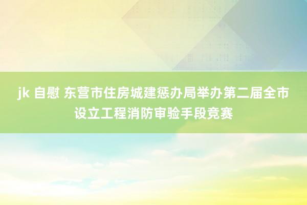 jk 自慰 东营市住房城建惩办局举办第二届全市设立工程消防审验手段竞赛