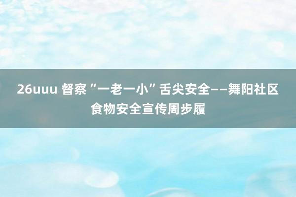 26uuu 督察“一老一小”舌尖安全——舞阳社区食物安全宣传周步履