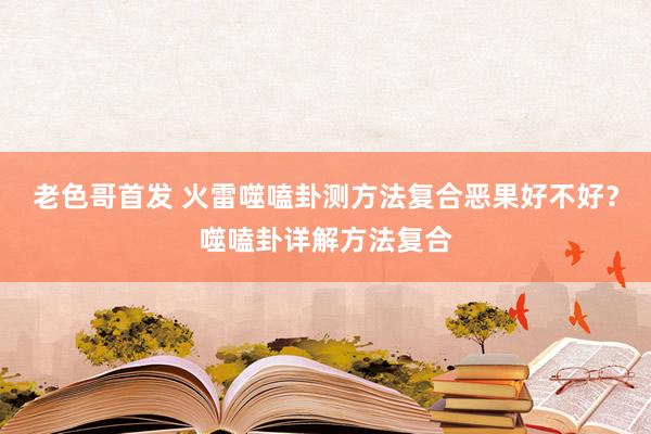 老色哥首发 火雷噬嗑卦测方法复合恶果好不好？噬嗑卦详解方法复合