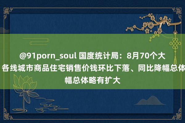 @91porn_soul 国度统计局：8月70个大中城市中 各线城市商品住宅销售价钱环比下落、同比降幅总体略有扩大