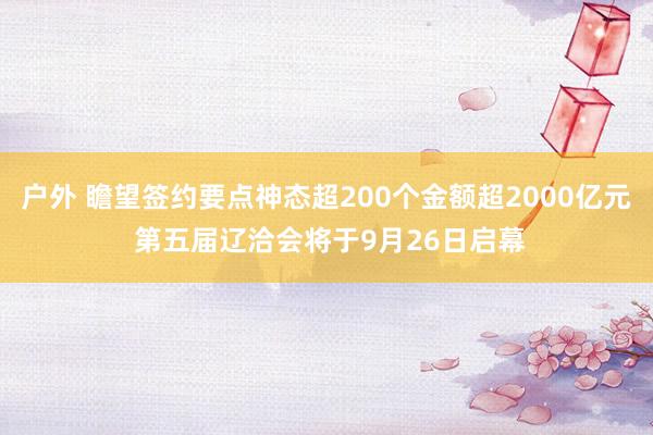 户外 瞻望签约要点神态超200个金额超2000亿元 第五届辽洽会将于9月26日启幕