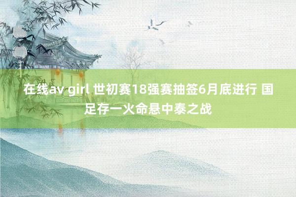 在线av girl 世初赛18强赛抽签6月底进行 国足存一火命悬中泰之战