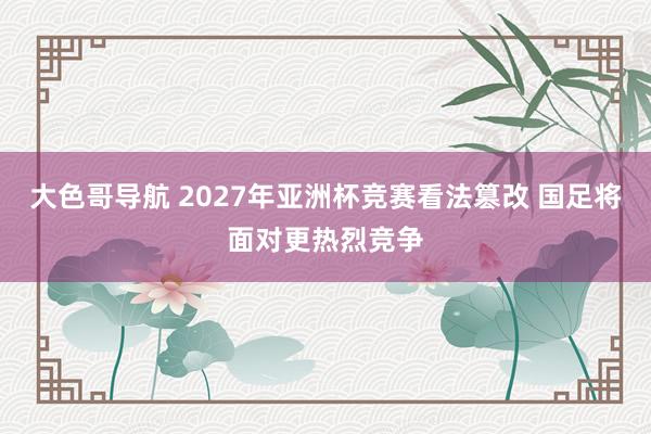 大色哥导航 2027年亚洲杯竞赛看法篡改 国足将面对更热烈竞争