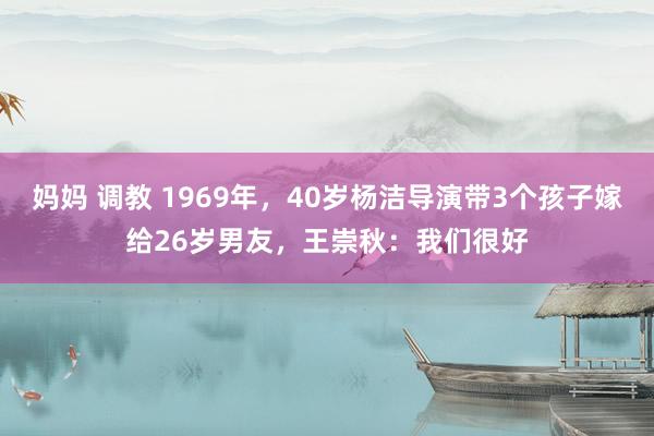 妈妈 调教 1969年，40岁杨洁导演带3个孩子嫁给26岁男友，王崇秋：我们很好