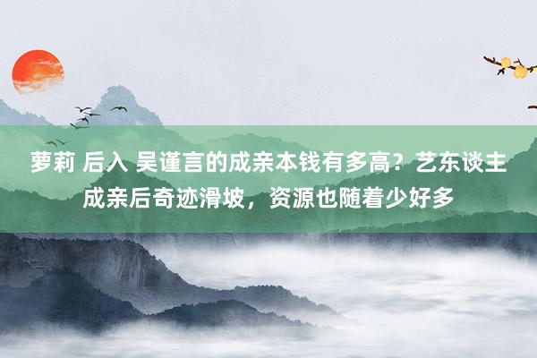 萝莉 后入 吴谨言的成亲本钱有多高？艺东谈主成亲后奇迹滑坡，资源也随着少好多