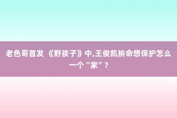 老色哥首发 《野孩子》中，王俊凯拚命想保护怎么一个“家”？