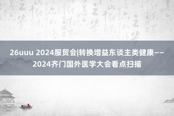 26uuu 2024服贸会|转换增益东谈主类健康——2024齐门国外医学大会看点扫描