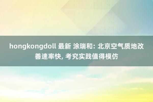 hongkongdoll 最新 涂瑞和: 北京空气质地改善速率快， 考究实践值得模仿