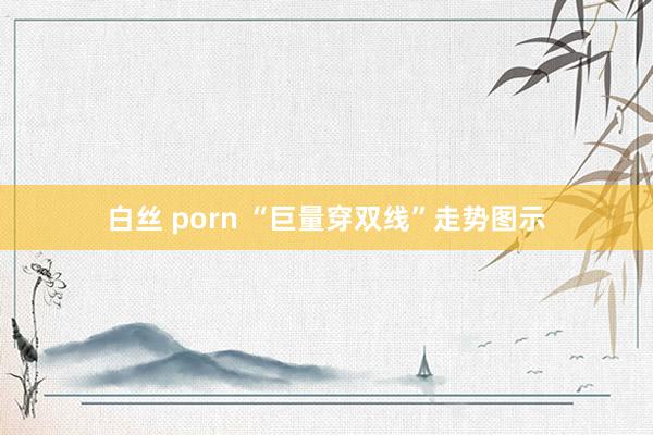 白丝 porn “巨量穿双线”走势图示