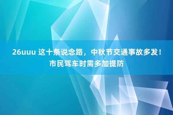 26uuu 这十条说念路，中秋节交通事故多发！市民驾车时需多加提防