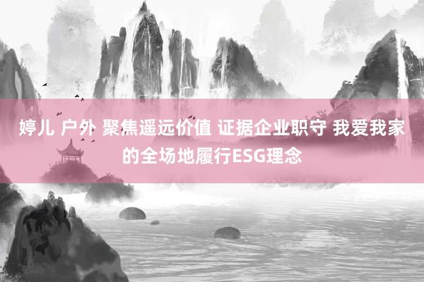 婷儿 户外 聚焦遥远价值 证据企业职守 我爱我家的全场地履行ESG理念