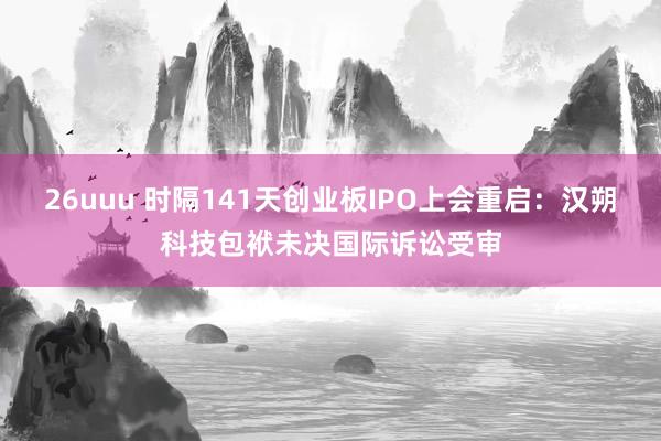 26uuu 时隔141天创业板IPO上会重启：汉朔科技包袱未决国际诉讼受审