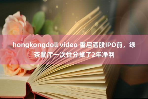 hongkongdoll video 重启港股IPO前，绿茶餐厅一次性分掉了2年净利