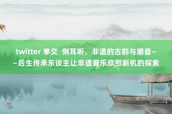 twitter 拳交  侧耳听，非遗的古韵与潮音——后生传承东谈主让非遗音乐欣慰新机的探索