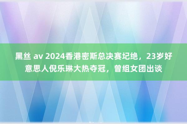 黑丝 av 2024香港密斯总决赛圮绝，23岁好意思人倪乐琳大热夺冠，曾组女团出谈