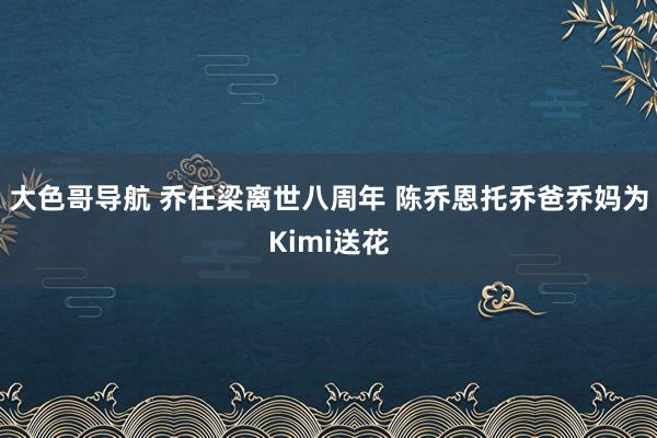 大色哥导航 乔任梁离世八周年 陈乔恩托乔爸乔妈为Kimi送花