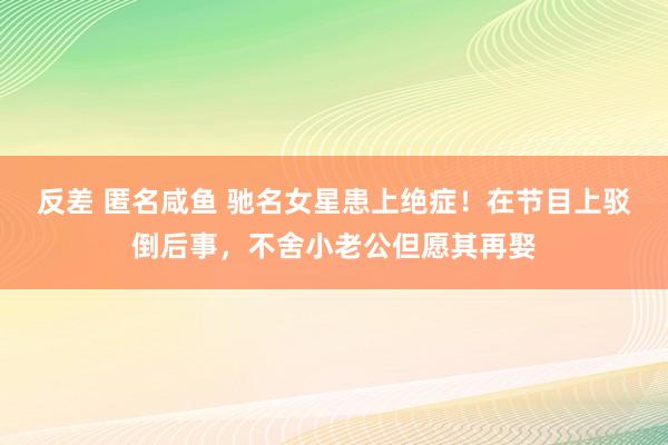 反差 匿名咸鱼 驰名女星患上绝症！在节目上驳倒后事，不舍小老公但愿其再娶