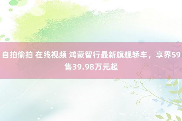 自拍偷拍 在线视频 鸿蒙智行最新旗舰轿车，享界S9售39.98万元起